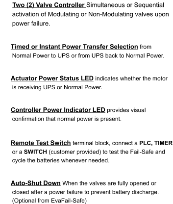 Timed or Instant Power Transfer Selection from Normal Power to UPS or from UPS back to Normal Power.    Two (2) Valve Controller Simultaneous or Sequential activation of Modulating or Non-Modulating valves upon power failure.    Actuator Power Status LED indicates whether the motor is receiving UPS or Normal Power.   Controller Power Indicator LED provides visual confirmation that normal power is present.    Remote Test Switch terminal block, connect a PLC, TIMER or a SWITCH (customer provided) to test the Fail-Safe and cycle the batteries whenever needed.   Auto-Shut Down When the valves are fully opened or closed after a power failure to prevent battery discharge. (Optional from EvaFail-Safe)